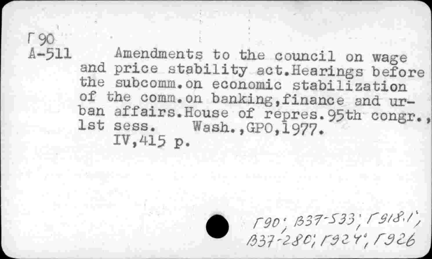 ﻿A-5H Amendments to the council on wage and price stability act.Hearings before the subcomm.on economic stabilization of the comm.on banking,finance and urban affairs.House of repres.95'th congr. 1st sess. Wash.,GPO,1977.
IV,415 p.
rQO‘.	r/
ftS 7 4 <?C‘t rdtrtr32.6